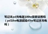 筆記本pd充電器100w需要設(shè)置嗎（pd18w電源能給45w筆記本充電嗎）