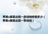 蘋果x屏幕出現(xiàn)一條綠線修要多少（蘋果x屏幕出現(xiàn)一條綠線）