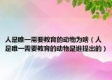 人是唯一需要教育的動(dòng)物為啥（人是唯一需要教育的動(dòng)物是誰(shuí)提出的）