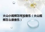 火山小視頻怎樣加音樂（火山視頻怎么做音樂）