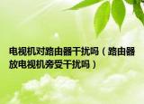 電視機對路由器干擾嗎（路由器放電視機旁受干擾嗎）