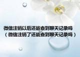 微信注銷以后還能查到聊天記錄嗎（微信注銷了還能查到聊天記錄嗎）