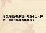 怎么清理手機護劍一號查不出（護劍一號查手機能查出什么）