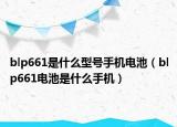 blp661是什么型號(hào)手機(jī)電池（blp661電池是什么手機(jī)）