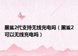 黑鯊2代支持無線充電嗎（黑鯊2可以無線充電嗎）