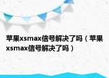 蘋果xsmax信號解決了嗎（蘋果xsmax信號解決了嗎）