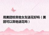 用美團(tuán)給異地女友送花好嗎（美團(tuán)可以異地送花嗎）