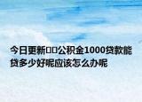 今日更新??公積金1000貸款能貸多少好呢應該怎么辦呢