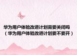 華為用戶體驗改進計劃需要關閉嗎（華為用戶體驗改進計劃要不要開）