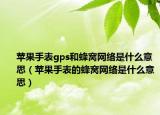 蘋果手表gps和蜂窩網(wǎng)絡(luò)是什么意思（蘋果手表的蜂窩網(wǎng)絡(luò)是什么意思）