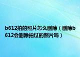 b612拍的照片怎么刪除（刪除b612會(huì)刪除拍過的照片嗎）