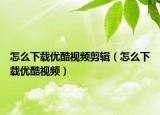 怎么下載優(yōu)酷視頻剪輯（怎么下載優(yōu)酷視頻）