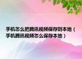 手機怎么把騰訊視頻保存到本地（手機騰訊視頻怎么保存本地）
