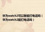 華為watch2可以智能打電話嗎（華為watch2能打電話嗎）