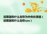 運(yùn)算器和什么合稱為中央處理器（運(yùn)算器和什么合稱cpu）