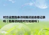 對方設置隱身訪問我還能查看記錄嗎（隱身訪問后對方知道嗎）