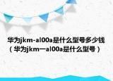 華為jkm-al00a是什么型號多少錢（華為jkm一al00a是什么型號）