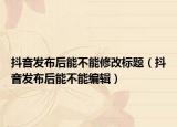 抖音發(fā)布后能不能修改標(biāo)題（抖音發(fā)布后能不能編輯）