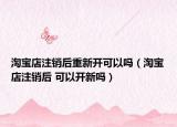 淘寶店注銷后重新開可以嗎（淘寶店注銷后 可以開新嗎）