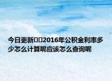 今日更新??2016年公積金利率多少怎么計(jì)算呢應(yīng)該怎么查詢呢