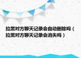 拉黑對方聊天記錄會自動刪除嗎（拉黑對方聊天記錄會消失嗎）