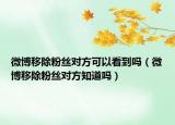微博移除粉絲對方可以看到嗎（微博移除粉絲對方知道嗎）