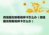 微信朋友圈看視頻卡怎么辦（微信朋友圈看視頻卡怎么辦）