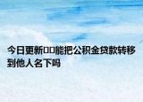 今日更新??能把公積金貸款轉(zhuǎn)移到他人名下嗎