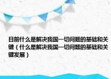 目前什么是解決我國一切問題的基礎(chǔ)和關(guān)鍵（什么是解決我國一切問題的基礎(chǔ)和關(guān)鍵發(fā)展）