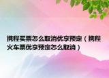 攜程買票怎么取消優(yōu)享預(yù)定（攜程火車票優(yōu)享預(yù)定怎么取消）