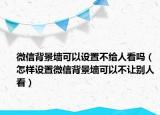 微信背景墻可以設(shè)置不給人看嗎（怎樣設(shè)置微信背景墻可以不讓別人看）