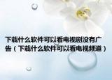下載什么軟件可以看電視劇沒有廣告（下載什么軟件可以看電視頻道）