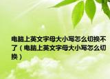 電腦上英文字母大小寫(xiě)怎么切換不了（電腦上英文字母大小寫(xiě)怎么切換）