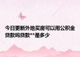 今日更新外地買房可以用公積金貸款嗎貸款**是多少