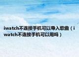 iwatch不連接手機可以導入歌曲（iwatch不連接手機可以用嗎）