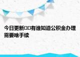 今日更新??有誰知道公積金辦理需要啥手續(xù)