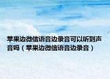 蘋果邊微信語音邊錄音可以聽到聲音嗎（蘋果邊微信語音邊錄音）