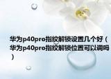華為p40pro指紋解鎖設(shè)置幾個(gè)好（華為p40pro指紋解鎖位置可以調(diào)嗎）