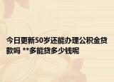 今日更新50歲還能辦理公積金貸款嗎 **多能貸多少錢呢