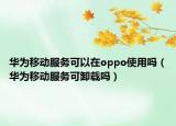 華為移動服務可以在oppo使用嗎（華為移動服務可卸載嗎）