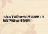 書加加下載的文件在手機哪里（書加加下載的文件在哪里）