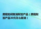 攜程如何取消附加產(chǎn)品（攜程附加產(chǎn)品30元怎么取消）