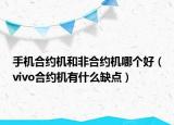 手機合約機和非合約機哪個好（vivo合約機有什么缺點）