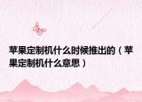 蘋(píng)果定制機(jī)什么時(shí)候推出的（蘋(píng)果定制機(jī)什么意思）