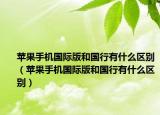 蘋果手機國際版和國行有什么區(qū)別（蘋果手機國際版和國行有什么區(qū)別）
