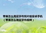 蘋果怎么用藍牙傳照片給安卓手機（蘋果怎么用藍牙傳視頻）