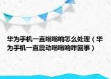 華為手機(jī)一直嗡嗡響怎么處理（華為手機(jī)一直震動(dòng)嗡嗡響咋回事）