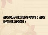 超級(jí)快充可以戴保護(hù)殼嗎（超級(jí)快充可以設(shè)置嗎）