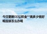 今日更新??公積金**高多少錢好呢應該怎么辦呢