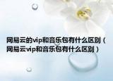 網(wǎng)易云的vip和音樂包有什么區(qū)別（網(wǎng)易云vip和音樂包有什么區(qū)別）